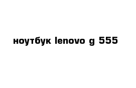 ноутбук lenovo g 555